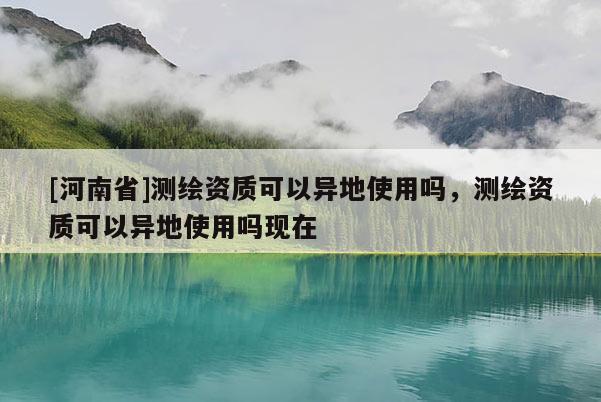 [河南省]測繪資質(zhì)可以異地使用嗎，測繪資質(zhì)可以異地使用嗎現(xiàn)在
