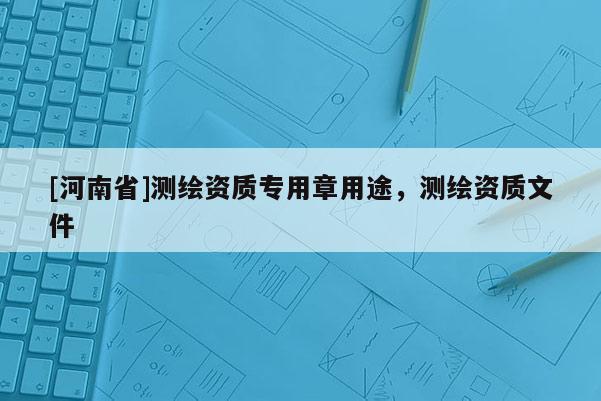 [河南省]測繪資質(zhì)專用章用途，測繪資質(zhì)文件