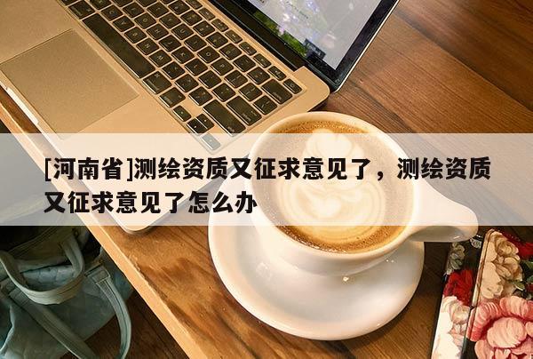 [河南省]測(cè)繪資質(zhì)又征求意見了，測(cè)繪資質(zhì)又征求意見了怎么辦