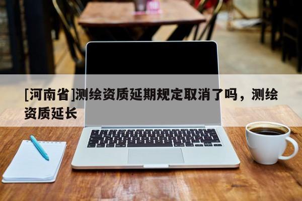 [河南省]測繪資質延期規(guī)定取消了嗎，測繪資質延長