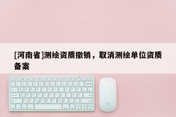 [河南省]測繪資質撤銷，取消測繪單位資質備案