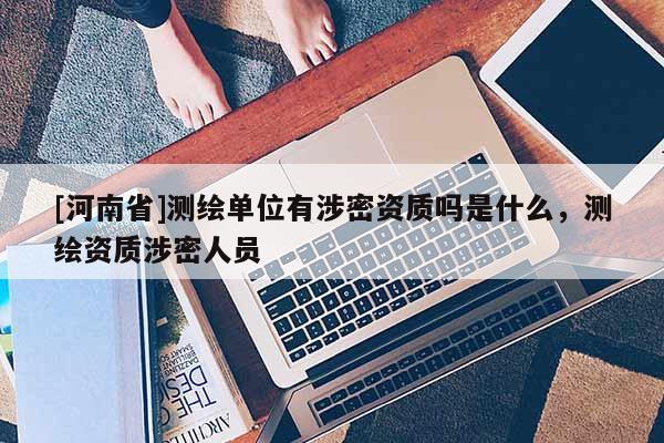 [河南省]測繪單位有涉密資質(zhì)嗎是什么，測繪資質(zhì)涉密人員