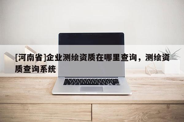 [河南省]企業(yè)測繪資質(zhì)在哪里查詢，測繪資質(zhì)查詢系統(tǒng)