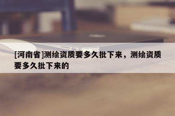 [河南省]測繪資質(zhì)要多久批下來，測繪資質(zhì)要多久批下來的