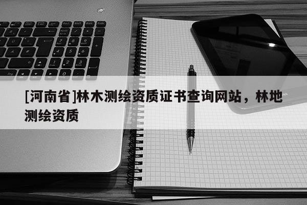 [河南省]林木測(cè)繪資質(zhì)證書查詢網(wǎng)站，林地測(cè)繪資質(zhì)