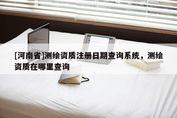 [河南省]測(cè)繪資質(zhì)注冊(cè)日期查詢系統(tǒng)，測(cè)繪資質(zhì)在哪里查詢
