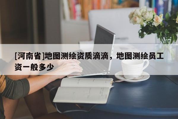 [河南省]地圖測(cè)繪資質(zhì)滴滴，地圖測(cè)繪員工資一般多少