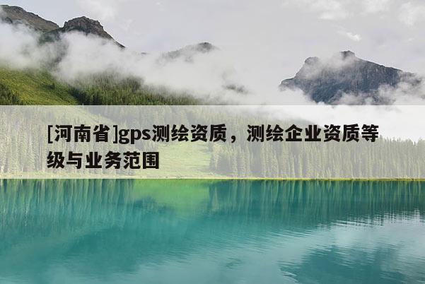[河南省]gps測繪資質(zhì)，測繪企業(yè)資質(zhì)等級與業(yè)務(wù)范圍