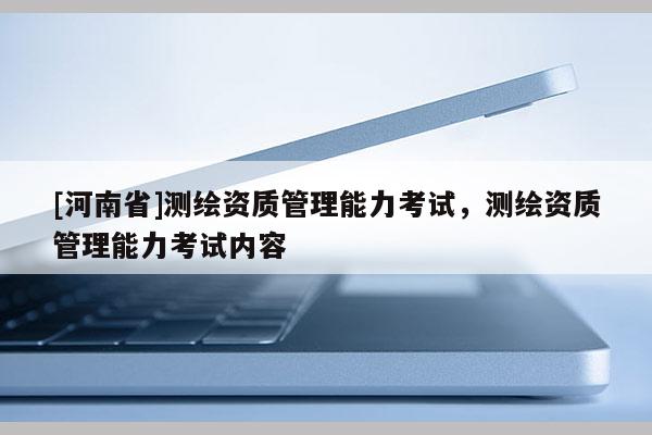 [河南省]測繪資質(zhì)管理能力考試，測繪資質(zhì)管理能力考試內(nèi)容
