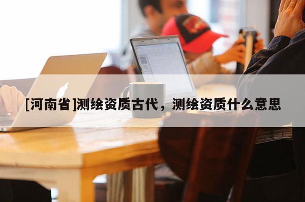 [河南省]測繪資質(zhì)古代，測繪資質(zhì)什么意思