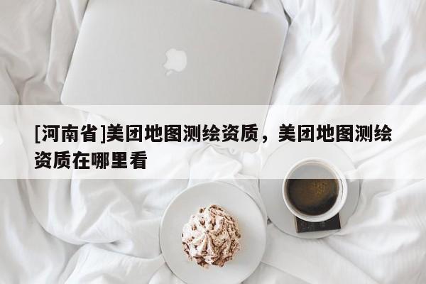 [河南省]美團(tuán)地圖測(cè)繪資質(zhì)，美團(tuán)地圖測(cè)繪資質(zhì)在哪里看