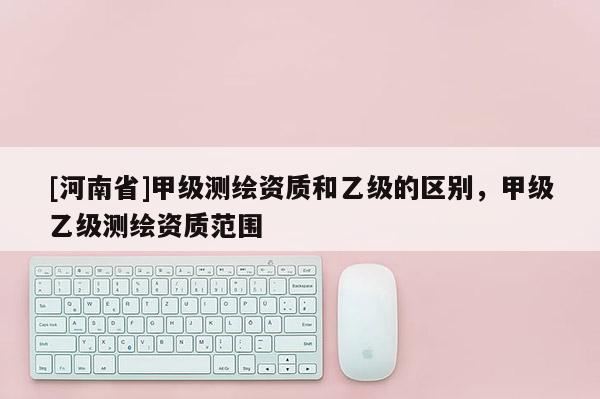 [河南省]甲級(jí)測(cè)繪資質(zhì)和乙級(jí)的區(qū)別，甲級(jí)乙級(jí)測(cè)繪資質(zhì)范圍