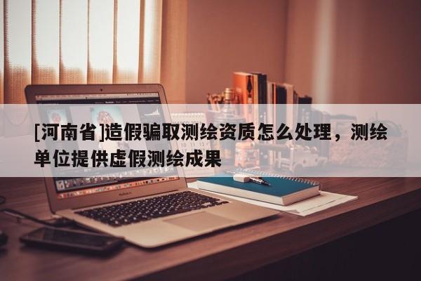 [河南省]造假騙取測(cè)繪資質(zhì)怎么處理，測(cè)繪單位提供虛假測(cè)繪成果