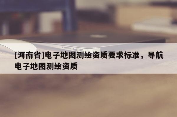 [河南省]電子地圖測(cè)繪資質(zhì)要求標(biāo)準(zhǔn)，導(dǎo)航電子地圖測(cè)繪資質(zhì)