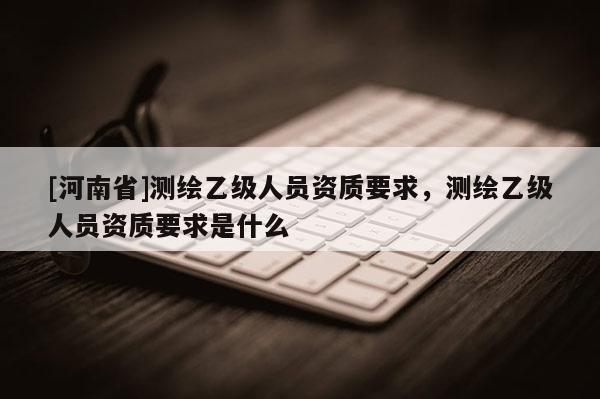 [河南省]測(cè)繪乙級(jí)人員資質(zhì)要求，測(cè)繪乙級(jí)人員資質(zhì)要求是什么
