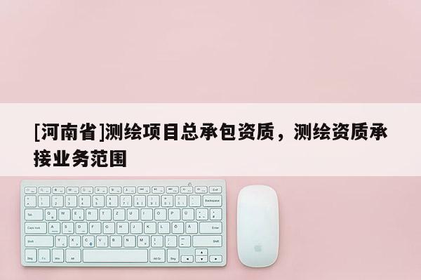 [河南省]測(cè)繪項(xiàng)目總承包資質(zhì)，測(cè)繪資質(zhì)承接業(yè)務(wù)范圍
