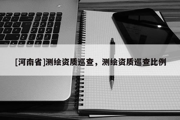 [河南省]測繪資質(zhì)巡查，測繪資質(zhì)巡查比例
