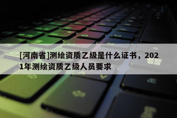 [河南省]測(cè)繪資質(zhì)乙級(jí)是什么證書，2021年測(cè)繪資質(zhì)乙級(jí)人員要求