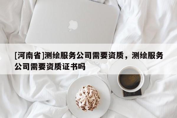 [河南省]測(cè)繪服務(wù)公司需要資質(zhì)，測(cè)繪服務(wù)公司需要資質(zhì)證書嗎
