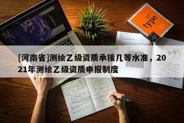 [河南省]測(cè)繪乙級(jí)資質(zhì)承接幾等水準(zhǔn)，2021年測(cè)繪乙級(jí)資質(zhì)申報(bào)制度