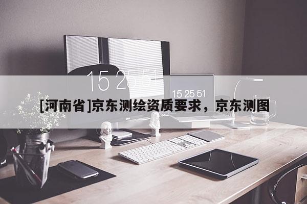 [河南省]京東測(cè)繪資質(zhì)要求，京東測(cè)圖