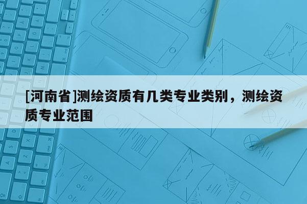 [河南省]測繪資質有幾類專業(yè)類別，測繪資質專業(yè)范圍