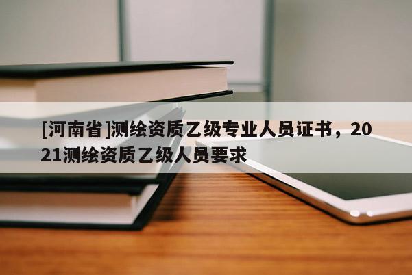 [河南省]測繪資質(zhì)乙級專業(yè)人員證書，2021測繪資質(zhì)乙級人員要求