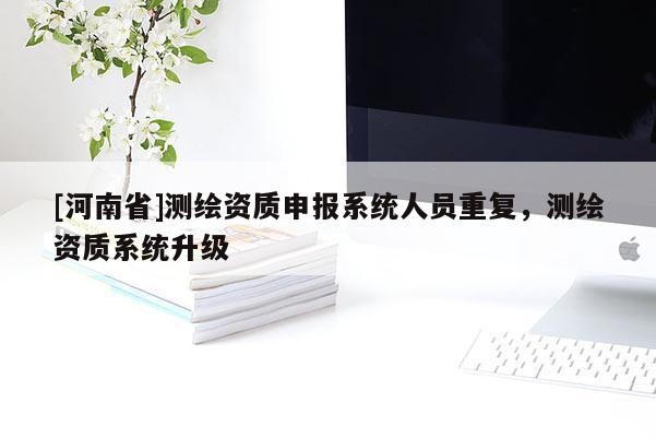 [河南省]測繪資質(zhì)申報系統(tǒng)人員重復(fù)，測繪資質(zhì)系統(tǒng)升級