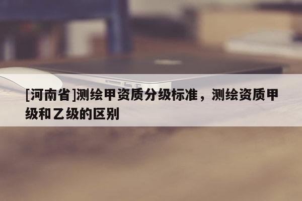 [河南省]測繪甲資質(zhì)分級標準，測繪資質(zhì)甲級和乙級的區(qū)別