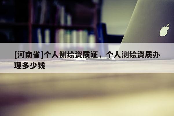 [河南省]個人測繪資質(zhì)證，個人測繪資質(zhì)辦理多少錢