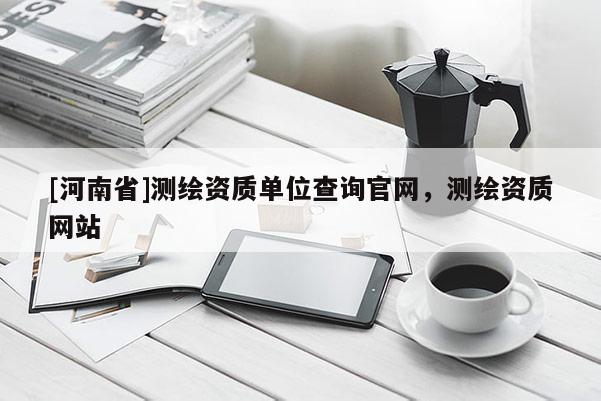 [河南省]測(cè)繪資質(zhì)單位查詢官網(wǎng)，測(cè)繪資質(zhì)網(wǎng)站