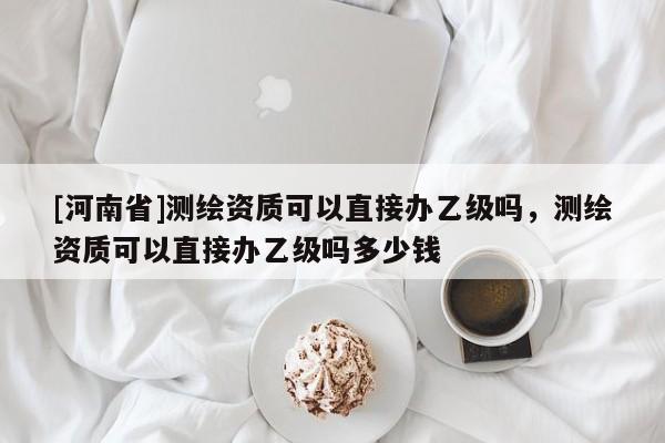[河南省]測(cè)繪資質(zhì)可以直接辦乙級(jí)嗎，測(cè)繪資質(zhì)可以直接辦乙級(jí)嗎多少錢