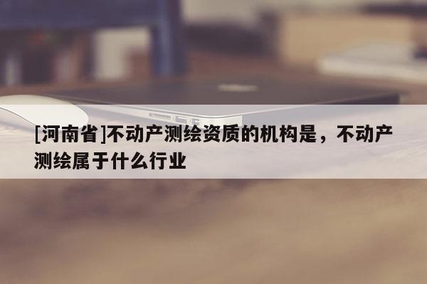 [河南省]不動(dòng)產(chǎn)測(cè)繪資質(zhì)的機(jī)構(gòu)是，不動(dòng)產(chǎn)測(cè)繪屬于什么行業(yè)