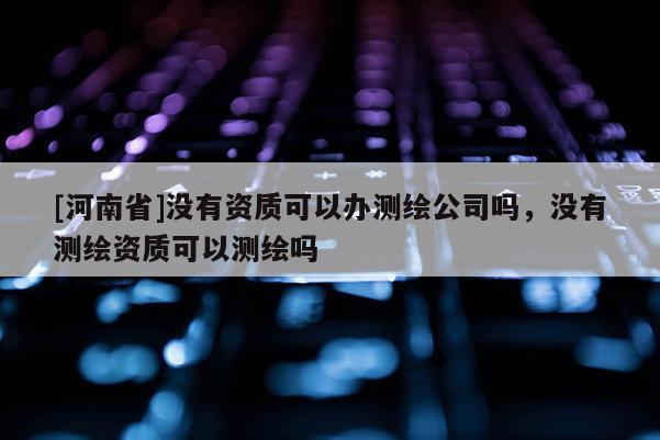 [河南省]沒有資質(zhì)可以辦測(cè)繪公司嗎，沒有測(cè)繪資質(zhì)可以測(cè)繪嗎