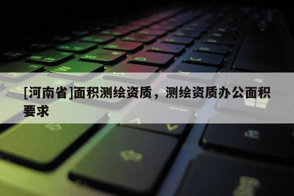 [河南省]面積測(cè)繪資質(zhì)，測(cè)繪資質(zhì)辦公面積要求