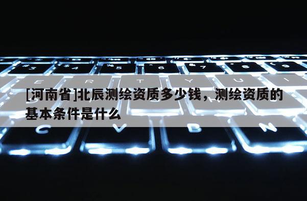 [河南省]北辰測繪資質(zhì)多少錢，測繪資質(zhì)的基本條件是什么