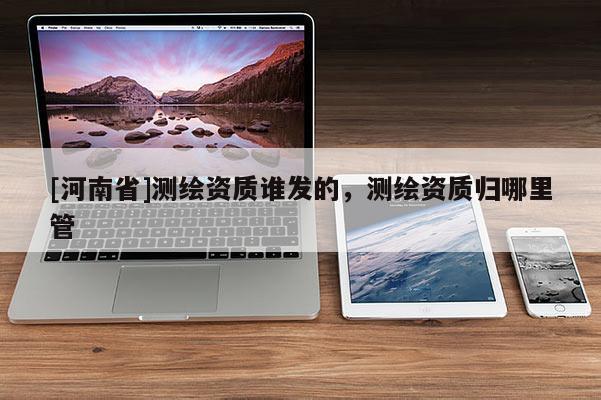 [河南省]測繪資質(zhì)誰發(fā)的，測繪資質(zhì)歸哪里管