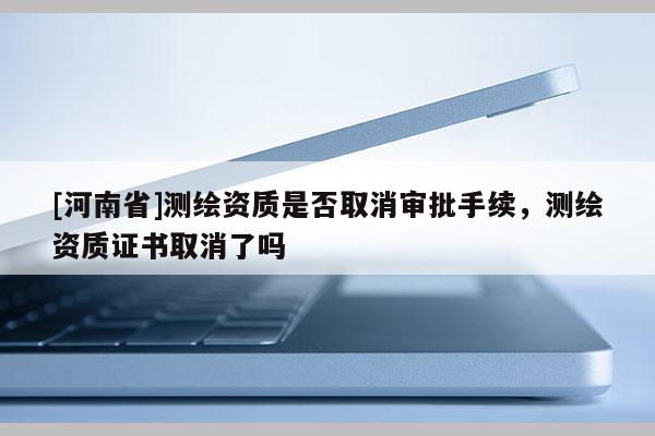 [河南省]測繪資質是否取消審批手續(xù)，測繪資質證書取消了嗎
