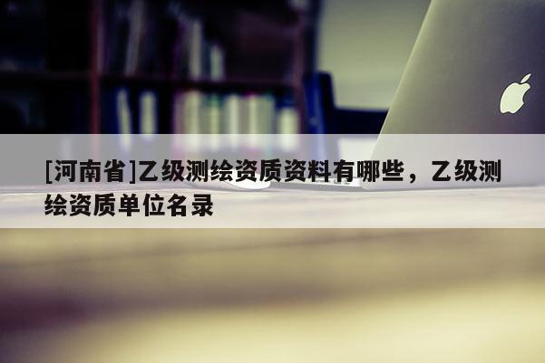 [河南省]乙級(jí)測繪資質(zhì)資料有哪些，乙級(jí)測繪資質(zhì)單位名錄
