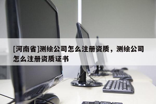 [河南省]測繪公司怎么注冊資質(zhì)，測繪公司怎么注冊資質(zhì)證書