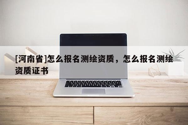 [河南省]怎么報名測繪資質(zhì)，怎么報名測繪資質(zhì)證書