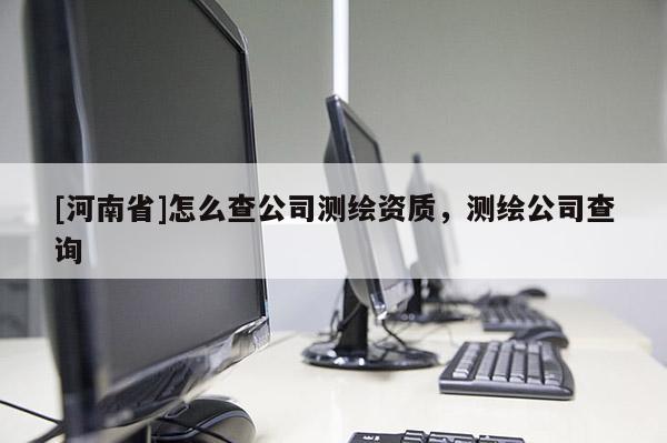 [河南省]怎么查公司測繪資質(zhì)，測繪公司查詢