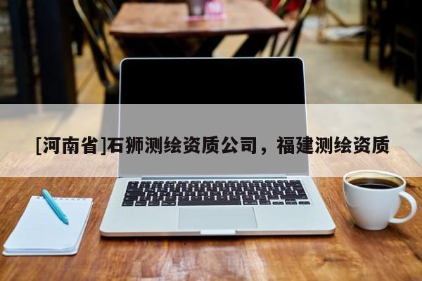 [河南省]石獅測(cè)繪資質(zhì)公司，福建測(cè)繪資質(zhì)