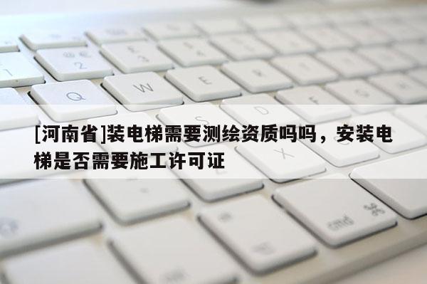 [河南省]裝電梯需要測繪資質(zhì)嗎嗎，安裝電梯是否需要施工許可證