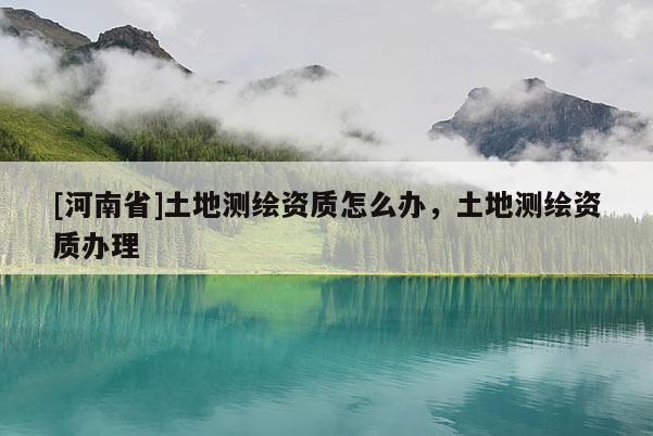 [河南省]土地測繪資質(zhì)怎么辦，土地測繪資質(zhì)辦理