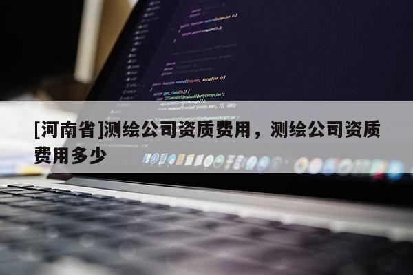 [河南省]測繪公司資質(zhì)費用，測繪公司資質(zhì)費用多少