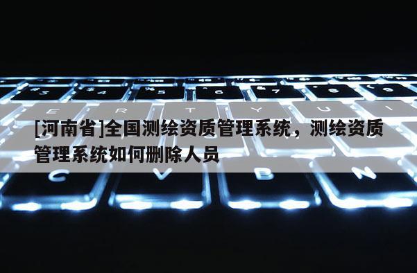 [河南省]全國測繪資質(zhì)管理系統(tǒng)，測繪資質(zhì)管理系統(tǒng)如何刪除人員