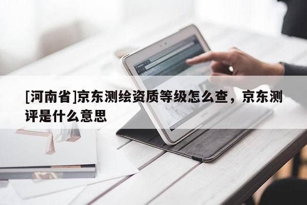 [河南省]京東測繪資質(zhì)等級怎么查，京東測評是什么意思