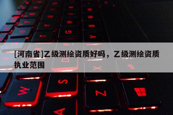 [河南省]乙級(jí)測(cè)繪資質(zhì)好嗎，乙級(jí)測(cè)繪資質(zhì)執(zhí)業(yè)范圍