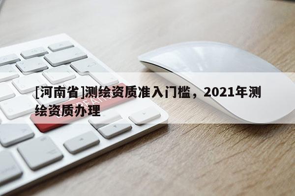 [河南省]測(cè)繪資質(zhì)準(zhǔn)入門(mén)檻，2021年測(cè)繪資質(zhì)辦理